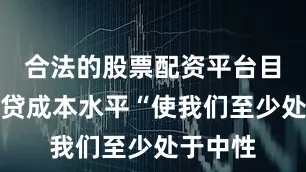 合法的股票配资平台目前的借贷成本水平“使我们至少处于中性