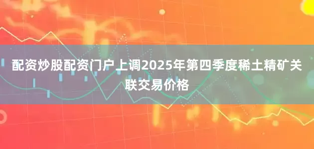 配资炒股配资门户上调2025年第四季度稀土精矿关联交易价格